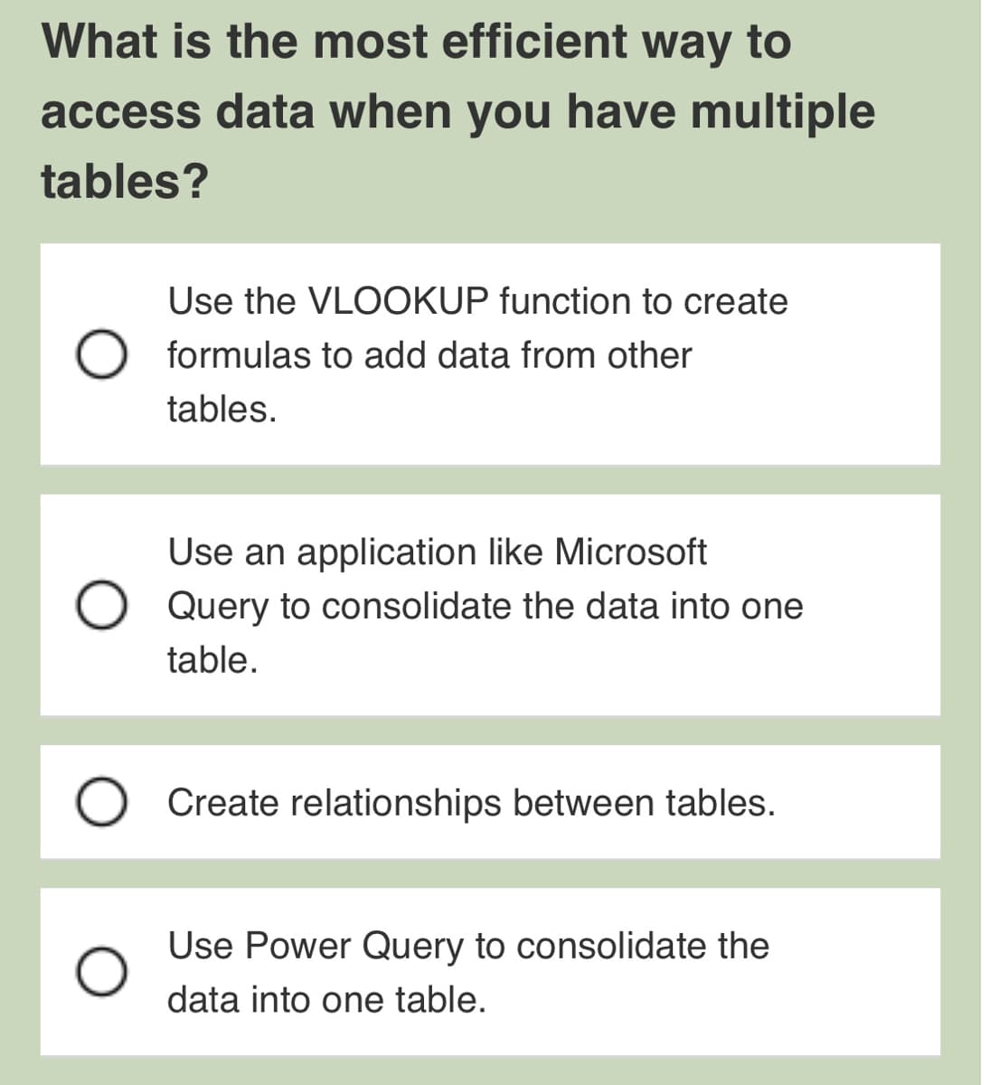 What is the most efficient way to
access data when you have multiple
tables?
O
Use the VLOOKUP function to create
formulas to add data from other
tables.
Use an application like Microsoft
Query to consolidate the data into one
table.
Create relationships between tables.
Use Power Query to consolidate the
data into one table.