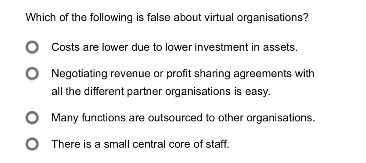 Which of the following is false about virtual organisations?
○ Costs are lower due to lower investment in assets.
Negotiating revenue or profit sharing agreements with
all the different partner organisations is easy.
Many functions are outsourced to other organisations.
○ There is a small central core of staff.