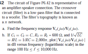 12 The circuit of Figure P6.42 is representative of
an amplifier-speaker connection. The crossover
circuit (filter) is a low-pass filter that is connected
to a woofer. The filter's topography is known as
an network.
a. Find the frequency response V.( ja)/Vs(jw).
b. If G = C = C, R$ = R1 = 600 S2, and 1//LC
= RIL = 1/RC= 2,0007, plot | V.(ja)Ns( jw) |
in dB versus frequency (logarithmic scale) in the
range 100 Hz < f < 10,000 Hz.
%3D
