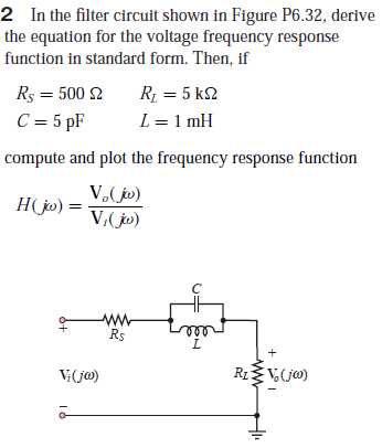 2 In the filter circuit shown in Figure P6.32, derive
the equation for the voltage frequency response
function in standard form. Then, if
Rs = 500 2
R1 = 5 k2
C = 5 pF
L = 1 mH
compute and plot the frequency response function
V,(jp)
H(jp) =
V,(jo)
Rs
L.
V(j@)
R1ŽV,(j@)
