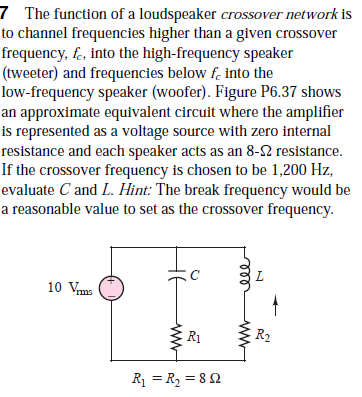 7 The function of a loudspeaker crossover network is
to channel frequencies higher than a given crossover
frequency, f-, into the high-frequency speaker
(tweeter) and frequencies below f. into the
low-frequency speaker (woofer). Figure P6.37 shows
an approximate equivalent circuit where the amplifier
is represented as a voltage source with zero internal
resistance and each speaker acts as an 8-2 resistance.
If the crossover frequency is chosen to be 1,200 Hz,
evaluate C and L. Hint: The break frequency would be
a reasonable value to set as the crossover frequency.
10 Vms
R1
R2
R1 = R2 = 8 2
ww
