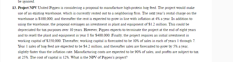 be ignored.
13. Project NPV United Pigpen is considering a proposal to manufacture high-protein hog feed. The project would make
use of an existing warehouse, which is currently rented out to a neighboring firm. The next year's rental charge on the
warehouse is S100,000, and thereafter the rent is expected to grow in line with inflation at 4% a year. In addition to
using the warehouse, the proposal envisages an investment in plant and equipment of $1.2 million. This could be
depreciated for tax purposes over 10 years. However, Pigpen expects to terminate the project at the end of eight years
and to resell the plant and equipment in year 8 for $400,000. Finally, the project requires an initial investment in
working capital of S350,000. Thereafter, working capital is forecasted to be 10% of sales in each of years 1 through 7.
Year I sales of hog feed are expected to be $4.2 million, and thereafter sales are forecasted to grow by 5% a year,
slightly faster than the inflation rate. Manufacturing costs are expected to be 90% of sales, and profits are subject to tax
at 25%. The cost of capital is 12%. What is the NPV of Pigpen's project?
