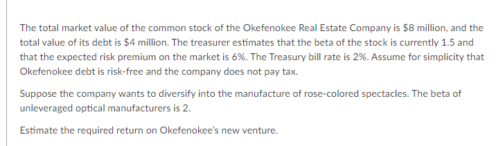 The total market value of the common stock of the Okefenokee Real Estate Company is $8 million, and the
total value of its debt is $4 million. The treasurer estimates that the beta of the stock is currently 1.5 and
that the expected risk premium on the market is 6%. The Treasury bill rate is 2%. Assume for simplicity that
Okefenokee debt is risk-free and the company does not pay tax.
Suppose the company wants to diversify into the manufacture of rose-colored spectacles. The beta of
unleveraged optical manufacturers is 2.
Estimate the required return on Okefenokee's new venture.
