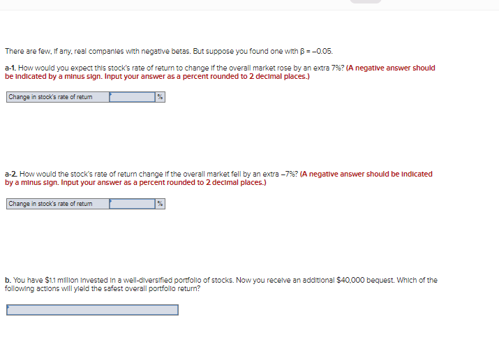 There are few, If any, real companles with negative betas. But suppose you found one with B =-0.05.
a-1. How would you expect this stock's rate of return to change If the overall market rose by an extra 7%? (A negative answer should
be indicated by a minus sign. Input your answer as a percent rounded to 2 decimal places.)
Change in stock's rate of retum
%
a-2 How would the stock's rate of return change If the overall market fell by an extra -7%? (A negative answer should be indicated
by a minus sign. Input your answer as a percent rounded to 2 decimal places.)
Change in stock's rate of retum
b. You have $1.1 million Invested in a well-diversified portfolio of stocks. Now you recelve an additlonal $40,000 bequest. Which of the
following actions will yleld the safest overall portfollo return?
