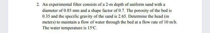 2. An experimental filter consists of a 2-m depth of uniform sand with a
diameter of 0.85 mm and a shape factor of 0.7. The porosity of the bed is
0.35 and the specific gravity of the sand is 2.65. Determine the head (in
meters) to maintain a flow of water through the bed at a flow rate of 10 m/h.
The water temperature is 15°C.
