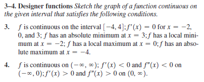 3–4. Designer functions Sketch the graph of a function continuous on
the given interval that satisfies the following conditions.
3. f is continuous on the interval [–4, 4]:f'(x) = 0 for x = -2,
0, and 3; f has an absolute minimum at x = 3;f has a local mini-
mum at x = -2; f has a local maximum at x = 0;f has an abso-
lute maximum at x = -4.
%3D
4. f is continuous on (-0, 0); f'(x) < 0 and f"(x) < 0 on
(-x, 0);f'(x) > 0 and f"(x) > 0 on (0, 0).
