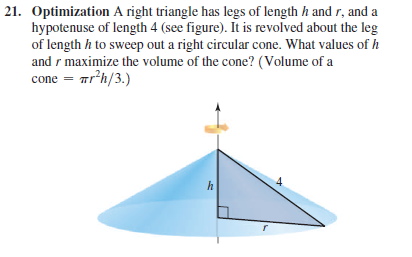 21. Optimization A right triangle has legs of length h and r, and a
hypotenuse of length 4 (see figure). It is revolved about the leg
of length h to sweep out a right circular cone. What values of h
and r maximize the volume of the cone? (Volume of a
cone = ar'h/3.)
h
