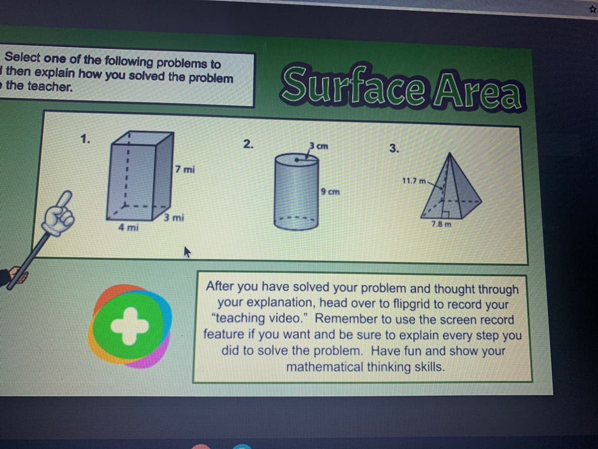 Select one of the following problems to
then explain how you solved the problem
e the teacher.
Surface Area
1.
2.
3.
cm
7 mi
11.7 m
9 cm
3 mi
7.8 m
4 mi
After you have solved your problem and thought through
your explanation, head over to flipgrid to record your
"teaching video." Remember to use the screen record
feature if you want and be sure to explain every step you
did to solve the problem. Have fun and show your
mathematical thinking skills.
