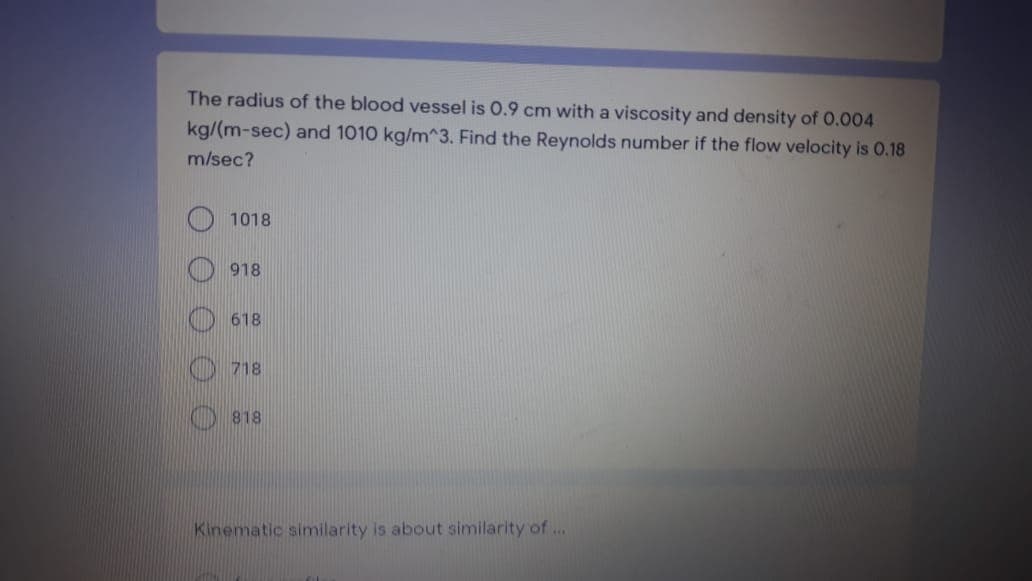 The radius of the blood vessel is 0.9 cm with a viscosity and density of 0.004
kg/(m-sec) and 1010 kg/m^3. Find the Reynolds number if the flow velocity is 0.18
m/sec?
1018
918
618
718
818
Kinematic similarity is about similarity of ...
