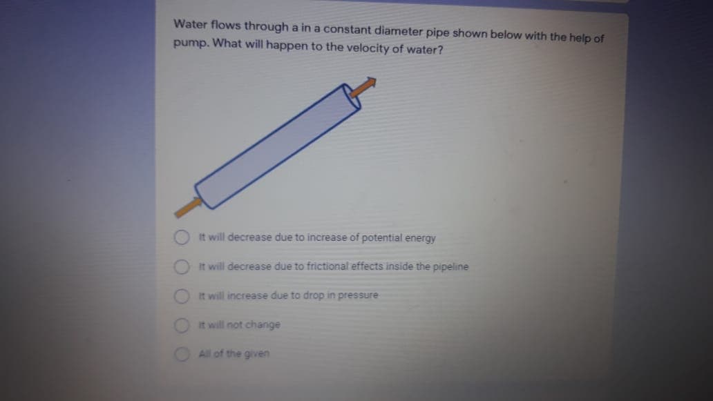 Water flows through a in a constant diameter pipe shown below with the help of
pump. What will happen to the velocity of water?
It will decrease due to increase of potential energy
it will decrease due to frictional effects inside the pipeline
It will increase due to drop in pressure
It will not change
All of the given
O O O O
