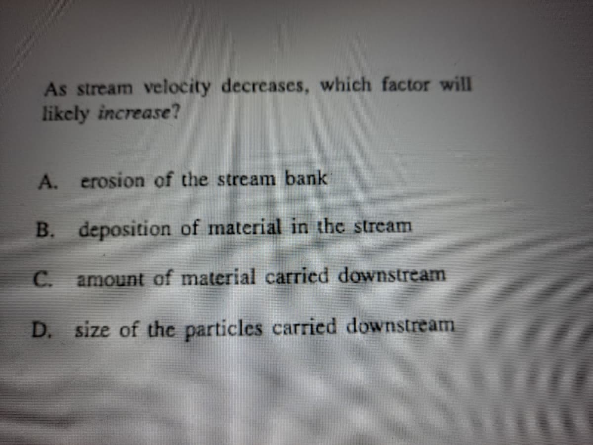 As stream velocity decreases, which factor will
likely increase?
A. erosion of the stream bank
B. deposition of material in the stream
С.
amount of material carried downstream
D. size of the particles carried downstream
