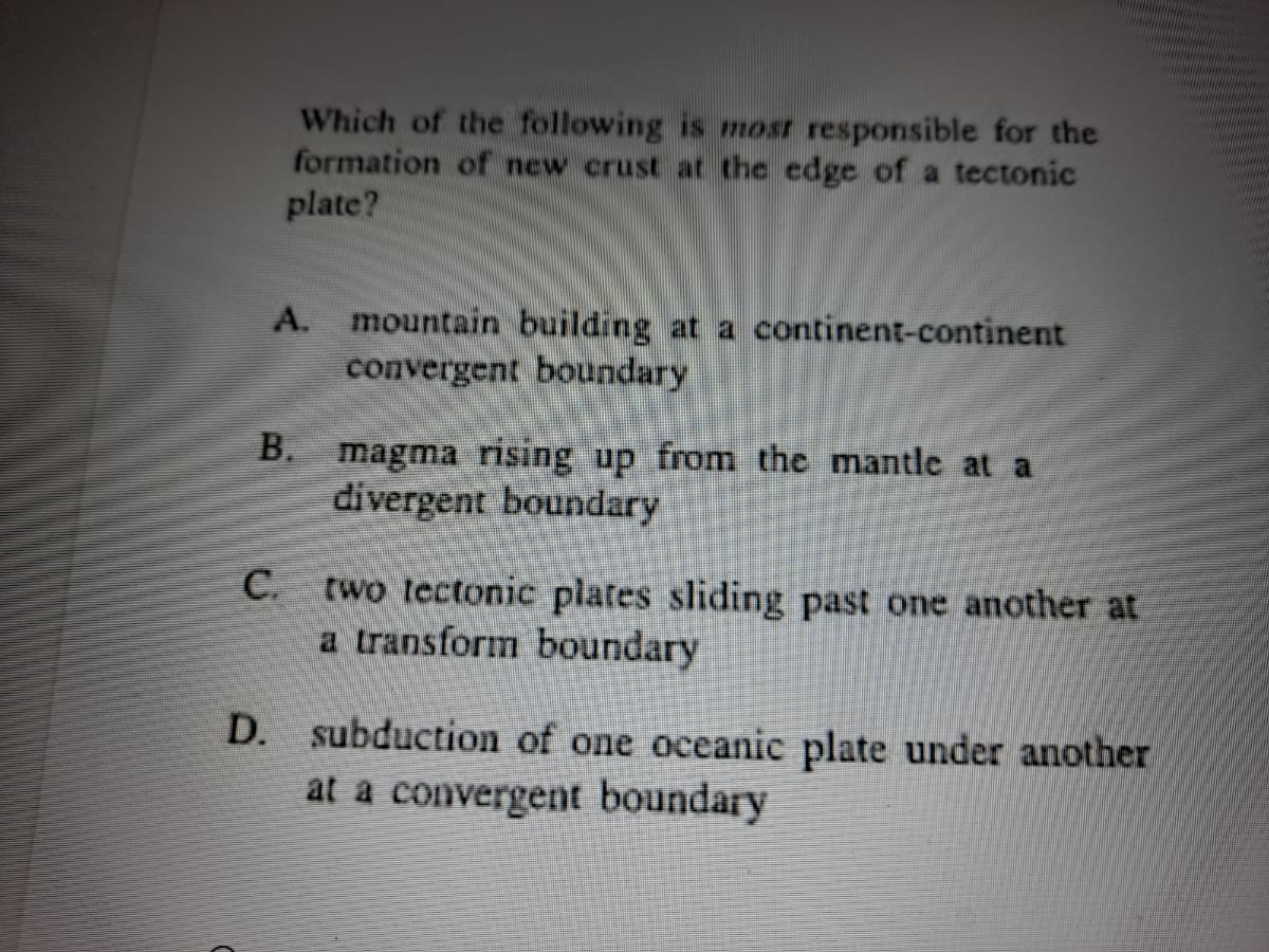 Which of the following is most responsible for the
formation of new crust ar the edge of a tectonic
plate?
A. mountain building at a continent-continent
convergent boundary
B. magma rising up from the mantle at a
divergent boundary
С.
two tectonic plates sliding past one another at
a transform boundary
D.
subduction of one oceanic plate under another
at a convergent boundary
