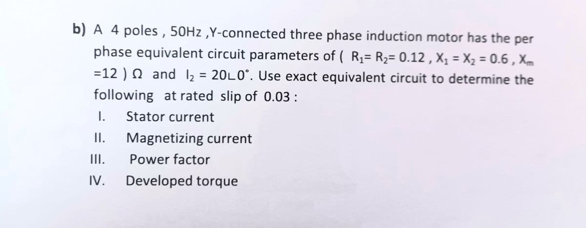 b) A 4 poles , 50H2 ,Y-connected three phase induction motor has the per
phase equivalent circuit parameters of ( R,= R2= 0.12 , X, = X2 = 0.6 , Xm
=12 ) N and 12 = 20L0°. Use exact equivalent circuit to determine the
following at rated slip of 0.03 :
I.
Stator current
I.
Magnetizing current
II.
Power factor
IV.
Developed torque
