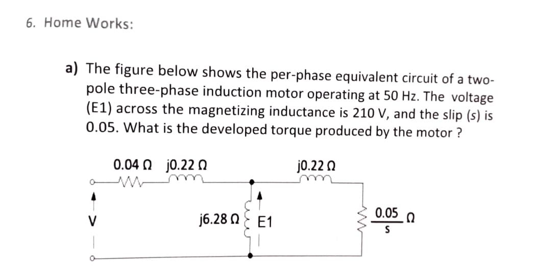 6. Home Works:
a) The figure below shows the per-phase equivalent circuit of a two-
pole three-phase induction motor operating at 50 Hz. The voltage
(E1) across the magnetizing inductance is 210 V, and the slip (s) is
0.05. What is the developed torque produced by the motor ?
0.04 N jo.22 Q
j0.22 0
0.05 0
j6.28 NE E1
V

