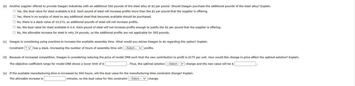 (b) Another supplier offered to provide Deegan Industries with an additional 500 pounds of the steel alloy at $2 per pound. Should Deegan purchase the additional pounds of the steel alloy? Explain.
O Yes, the dual value for steel available is 8.8. Each pound of steel will increase profits more than the $2 per pound that the supplier is offering.
O Yes, there is no surplus of steel so any additional steel that becomes available should be purchased.
O No, there is a slack value of 10,273, so additional pounds of steel will not increase profits.
O No, the dual value for steel available is 0.6. Each pound of steel will not increase profits enough to justify the $2 per pound that the supplier is offering.
O No, the allowable increase for steel is only 24 pounds, so the additional profits are not applicable for 500 pounds.
(c) Deegan is considering using overtime to increase the available assembly time. What would you advise Deegan to do regarding this option? Explain.
Constraint ? ✓ has a slack. Increasing the number of hours assembly time will ---Select--- ✓ profits.
(d) Because of increased competition, Deegan is considering reducing the price of model DRB such that the new contribution to profit is $175 per unit. How would this change in price affect the optimal solution? Explain.
The objective coefficient range for model DRB shows a lower limit of $
Thus, the optimal solution ---Select--- change and the new value will be $
(e) If the available manufacturing time is increased by 500 hours, will the dual value for the manufacturing time constraint change? Explain.
The allowable increase is
change.
minutes, so the dual value for this constraint ---Select---