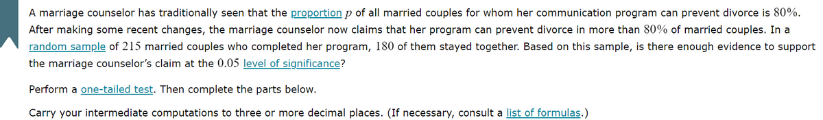 A marriage counselor has traditionally seen that the proportion p of all married couples for whom her communication program can prevent divorce is 80%.
After making some recent changes, the marriage counselor now claims that her program can prevent divorce in more than 80% of married couples. In a
random sample of 215 married couples who completed her program, 180 of them stayed together. Based on this sample, is there enough evidence to support
the marriage counselor's claim at the 0.05 level of significance?
Perform a one-tailed test. Then complete the parts below.
Carry your intermediate computations to three or more decimal places. (If necessary, consult a list of formulas.)