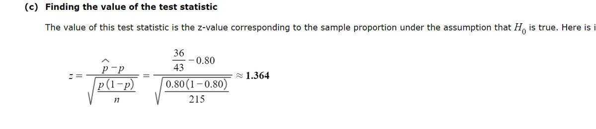 (c) Finding the value of the test statistic
The value of this test statistic is the z-value corresponding to the sample proportion under the assumption that His true. Here is i
P-P
p(1-p)
n
36
43
0.80
0.80(1-0.80)
215
1.364