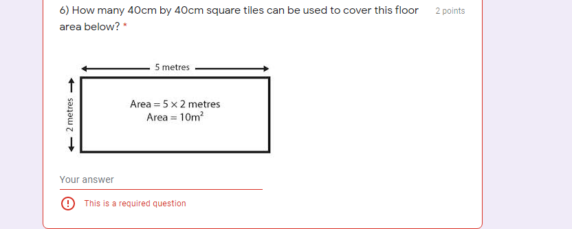 6) How many 40cm by 40cm square tiles can be used to cover this floor
2 points
area below? *
5 metres
Area = 5 x 2 metres
Area = 10m?
Your answer
9 This is a required question
- 2 metres
