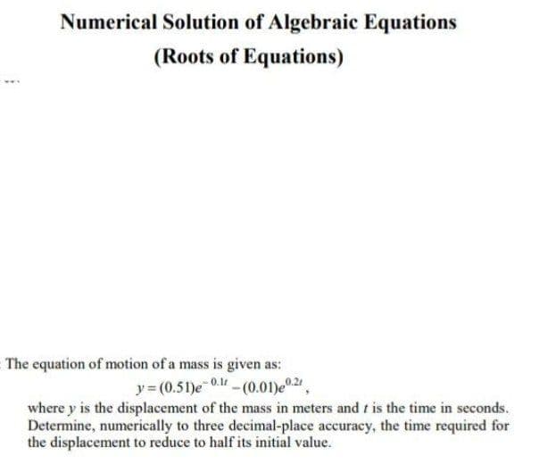 Numerical Solution of Algebraic Equations
(Roots of Equations)
The equation of motion of a mass is given as:
y = (0.51)e 0. -(0.01)e0.2.
where y is the displacement of the mass in meters and t is the time in seconds.
Determine, numerically to three decimal-place accuracy, the time required for
the displacement to reduce to half its initial value.
