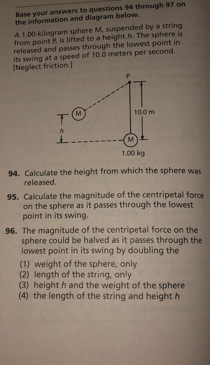 Base your answers to questions 94 through 97 on
the information and diagram below.
A 1.00-kilogram sphere M, suspended by a string
from point P, is lifted to a height h. The sphere is
released and passes through the lowest point in
its swing at a speed of 10.0 meters per second.
[Neglect friction.]
M.
10.0 m
1.00 kg
94. Calculate the height from which the sphere was
released.
95. Calculate the magnitude of the centripetal force
on the sphere as it passes through the lowest
point in its swing.
96. The magnitude of the centripetal force on the
sphere could be halved as it passes through the
lowest point in its swing by doubling the
(1) weight of the sphere, only
(2) length of the string, only
(3) height h and the weight of the sphere
(4) the length of the string and height h
