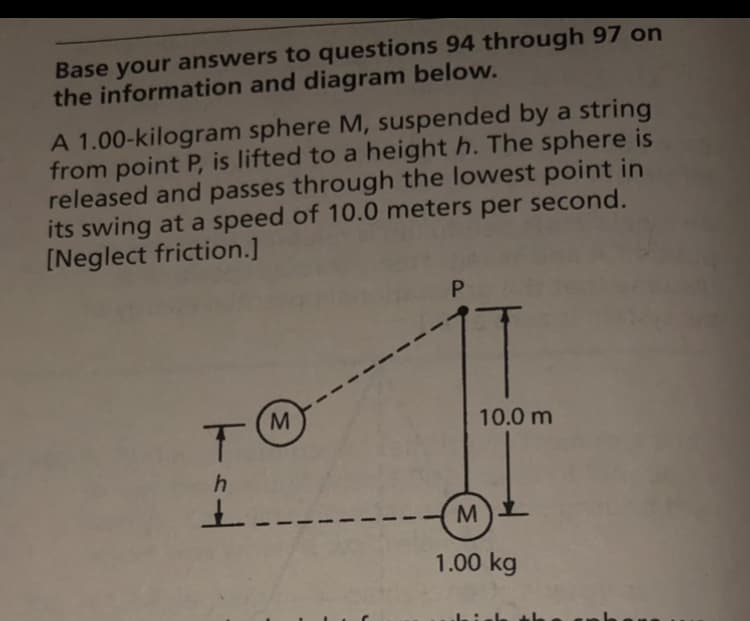 Base your answers to questions 94 through 97 on
the information and diagram below.
A 1.00-kilogram sphere M, suspended by a string
from point P, is lifted to a height h. The sphere is
released and passes through the lowest point in
its swing at a speed of 10.0 meters per second.
[Neglect friction.]
10.0 m
1.00 kg

