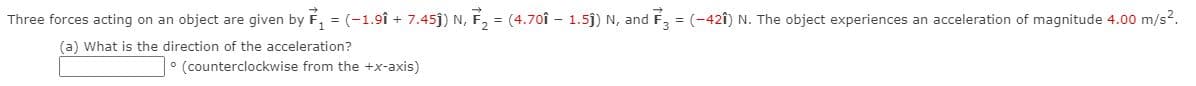 Three forces acting on an object are given by F, = (-1.9î + 7.45j) N, F, = (4.70î - 1.5j) N, and
= (-42î) N. The object experiences an acceleration of magnitude 4.00 m/s?.
(a) What is the direction of the acceleration?
• (counterclockwise from the +x-axis)
