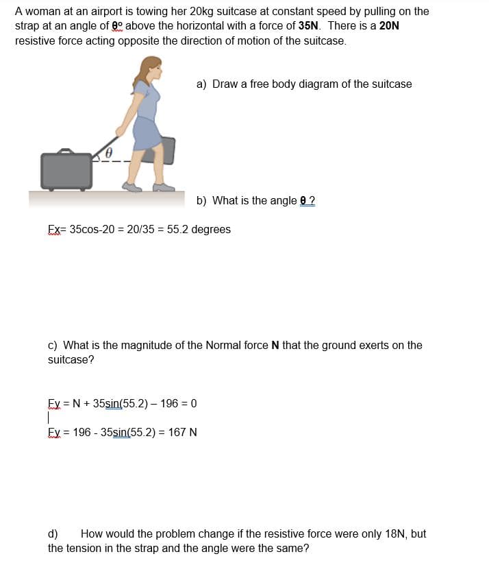 A woman at an airport is towing her 20kg suitcase at constant speed by pulling on the
strap at an angle of 90 above the horizontal with a force of 35N. There is a 20N
resistive force acting opposite the direction of motion of the suitcase.
a) Draw a free body diagram of the suitcase
b) What is the angle 8 ?
Ex= 35cos-20 = 20/35 = 55.2 degrees
c) What is the magnitude of the Normal force N that the ground exerts on the
suitcase?
Ey = N + 35sin(55.2) – 196 = 0
Ey = 196 - 35sin(55.2) = 167 N
%3D
d)
the tension in the strap and the angle were the same?
How would the problem change if the resistive force were only 18N, but
