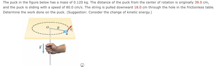 The puck in the figure below has a mass of 0.120 kg. The distance of the puck from the center of rotation is originally 39.0 cm,
and the puck is sliding with a speed of 80.0 cm/s. The string is pulled downward 18.0 cm through the hole in the frictionless table.
Determine the work done on the puck. (Suggestion: Consider the change of kinetic energy.)

