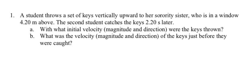 1. A student throws a set of keys vertically upward to her sorority sister, who is in a window
4.20 m above. The second student catches the keys 2.20 s later.
a. With what initial velocity (magnitude and direction) were the keys thrown?
b. What was the velocity (magnitude and direction) of the keys just before they
were caught?
