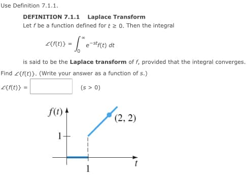 Use Definition 7.1.1.
DEFINITION 7.1.1 Laplace Transform
Let f be a function defined for t > 0. Then the integral
L{ME)} = | e-s*t) dt
is said to be the Laplace transform of f, provided that the integral converges.
Find L{f(t)}. (Write your answer as a function of s.)
L{f{t)} =
(s > 0)
f(t) 4
(2, 2)
1
