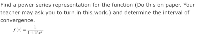 Find a power series representation for the function (Do this on paper. Your
teacher may ask you to turn in this work.) and determine the interval of
convergence.
1
f (x) =
1+ 25.r2
