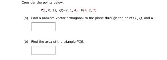 Consider the points below.
P(1, 0, 1), Q(-2, 1, 4), R(4, 2, 7)
(a) Find a nonzero vector orthogonal to the plane through the points P, Q, and R.
(b) Find the area of the triangle PQR.
