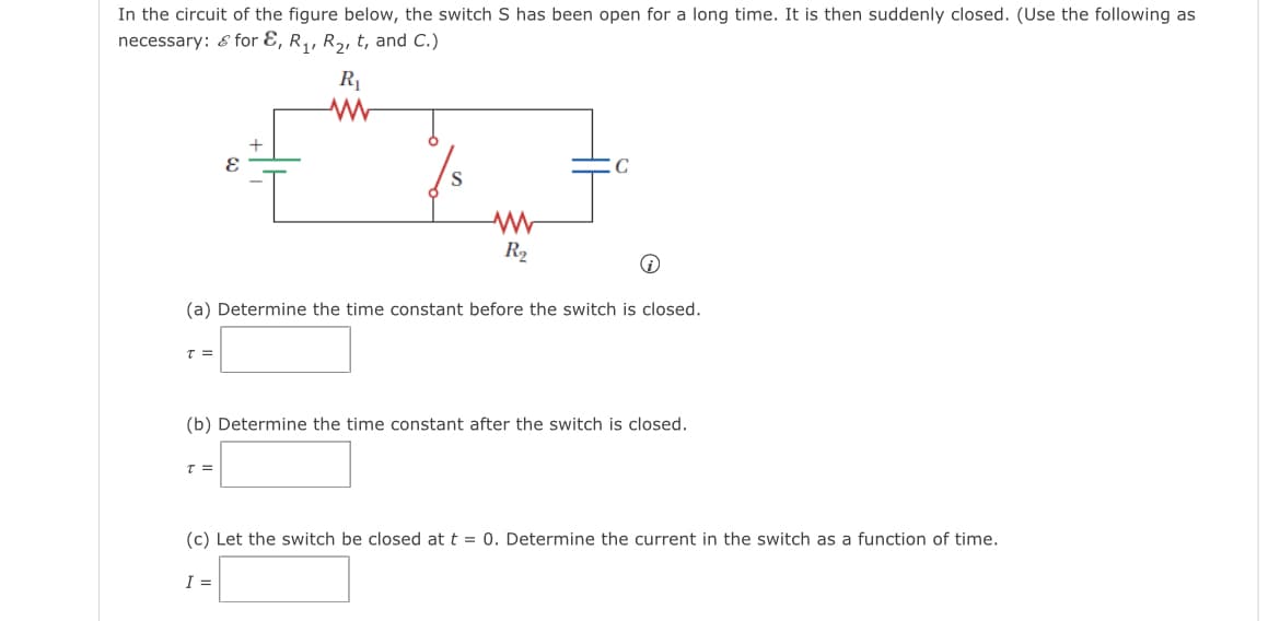 In the circuit of the figure below, the switch S has been open for a long time. It is then suddenly closed. (Use the following as
necessary: & for E, R,, R2, t, and C.)
R1
C
S
R2
(a) Determine the time constant before the switch is closed.
(b) Determine the time constant after the switch is closed.
(c) Let the switch be closed at t = 0. Determine the current in the switch as a function of time.
I =

