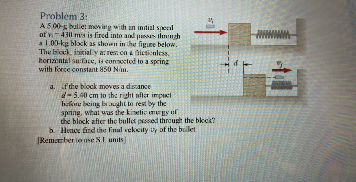 Problem 3:
A 5.00-g bullet moving with an initial speed
of v = 430 m/s is fired into and passes through
a 1.00-kg block as shown in the figure below.
The block, initially at rest on a frictionless,
horizontal surface, is connected to a spring
with force constant 850 N/m.
a If the block moves a distance
d= 5.40 cm to the right after impact
before being brought to rest by the
spring, what was the kinetic energy of
the block after the bullet passed through the block?
b. Hence find the final velocity vr of the bullet.
[Remember to use S.I. units]
