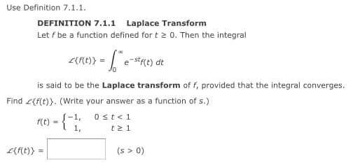 Use Definition 7.1.1.
DEFINITION 7.1.1 Laplace Transform
Let f be a function defined for t > 0. Then the integral
ne)} =
e-str(t) dt
is said to be the Laplace transform of f, provided that the integral converges.
Find <{f(t)}. (Write your answer as a function of s.)
{-1,
1,
0st<1
f(t) = {"
t2 1
(s > 0)
