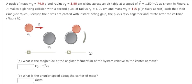 A puck of mass m, = 74.0 g and radius r, = 3.80 cm glides across an air table at a speed of v = 1.50 m/s as shown in Figure a.
It makes a glancing collision with a second puck of radius r, = 6.00 cm and mass m, = 115 g (initially at rest) such that their
rims just touch. Because their rims are coated with instant-acting glue, the pucks stick together and rotate after the collision
(Figure b).
(a) What is the magnitude of the angular momentum of the system relative to the center of mass?
|kg - m?/s
(b) What is the angular speed about the center of mass?
rad/s
