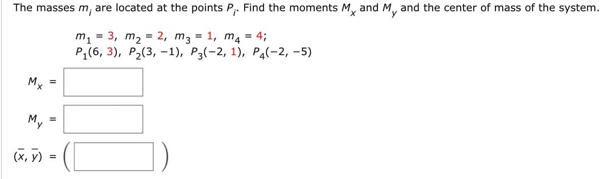 The masses m, are located at the points P,. Find the moments M, and M, and the center of mass of the system.
i'
X,
2, m3 = 1, m4 = 4;
m1 = 3,
Pi(6, 3), Р.(3, -1), Р3(-2, 1), Рa(-2, -5)
m2
Mx
X,
My
=
(х, у)
