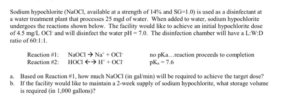 Sodium hypochlorite (NaOCI, available at a strength of 14% and SG=1.0) is used as a disinfectant at
a water treatment plant that processes 25 mgd of water. When added to water, sodium hypochlorite
undergoes the reactions shown below. The facility would like to achieve an initial hypochlorite dose
of 4.5 mg/L OCl and will disinfect the water pH = 7.0. The disinfection chamber will have a L:W:D
ratio of 60:1:1.
NaOCI → Na* + OCI-
HOCI E→ H* + OCI-
Reaction #1:
no pKa...reaction proceeds to completion
pKa = 7.6
Reaction #2:
Based on Reaction #1, how much NaOCl (in gal/min) will be required to achieve the target dose?
b. If the facility would like to maintain a 2-week supply of sodium hypochlorite, what storage volume
is required (in 1,000 gallons)?
a.
