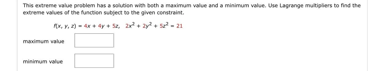 This extreme value problem has a solution with both a maximum value and a minimum value. Use Lagrange multipliers to find the
extreme values of the function subject to the given constraint.
f(x, у, 2)
= 4x + 4y + 5z, 2x2 + 2y² + 5z2
= 21
maximum value
minimum value
