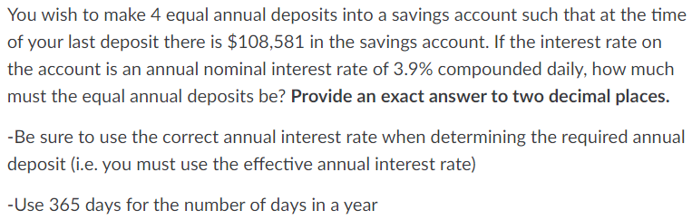 You wish to make 4 equal annual deposits into a savings account such that at the time
of your last deposit there is $108,581 in the savings account. If the interest rate on
the account is an annual nominal interest rate of 3.9% compounded daily, how much
must the equal annual deposits be? Provide an exact answer to two decimal places.
-Be sure to use the correct annual interest rate when determining the required annual
deposit (i.e. you must use the effective annual interest rate)
-Use 365 days for the number of days in a year

