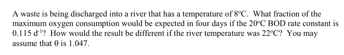 A waste is being discharged into a river that has a temperature of 8°C. What fraction of the
maximum oxygen consumption would be expected in four days if the 20°C BOD rate constant is
0.115 d''? How would the result be different if the river temperature was 22°C? You may
assume that 0 is 1.047.
