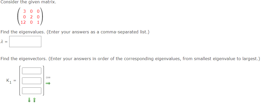 Consider the given matrix.
3 0 0
0 2 0
12 0
1
Find the eigenvalues. (Enter your answers as a comma-separated list.)
Find the eigenvectors. (Enter your answers in order of the corresponding eigenvalues, from smallest eigenvalue to largest.)
K,
=
