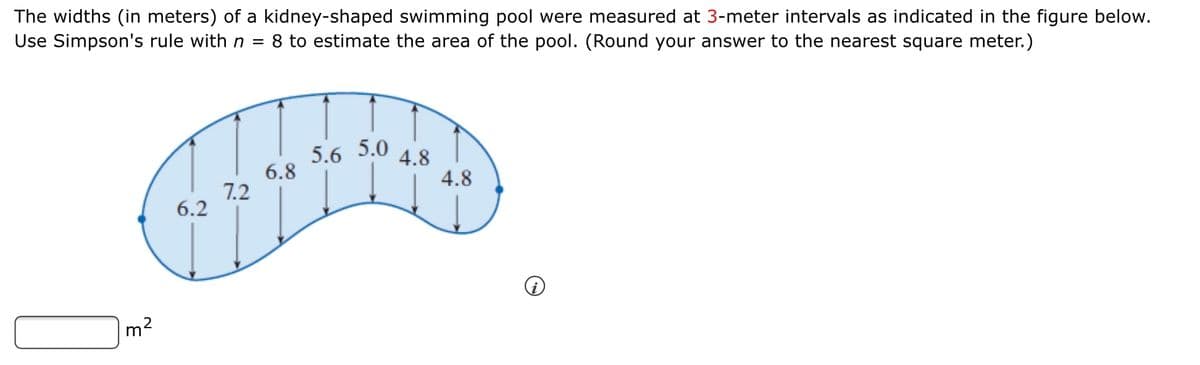 The widths (in meters) of a kidney-shaped swimming pool were measured at 3-meter intervals as indicated in the figure below.
Use Simpson's rule with n =
8 to estimate the area of the pool. (Round your answer to the nearest square meter.)
5.6 5.0
6.8
4.8
4.8
7.2
6.2
