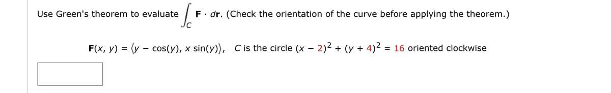 Use Green's theorem to evaluate
F. dr. (Check the orientation of the curve before applying the theorem.)
F(x, y) = (y - cos(y), x sin(y)), Cis the circle (x – 2)2 + (y + 4)2
= 16 oriented clockwise
