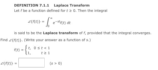 DEFINITION 7.1.1 Laplace Transform
Let f be a function defined for t > 0. Then the integral
is said to be the Laplace transform of f, provided that the integral converges.
Find <{f(t)}. (Write your answer as a function of s.)
St, ost<1
f(t) =
l1,
t21
L{{t)}
(s > 0)
