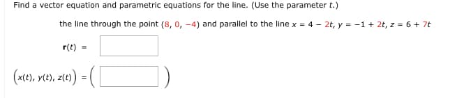 Find a vector equation and parametric equations for the line. (Use the parameter t.)
the line through the point (8, 0, -4) and parallel to the line x = 4 - 2t, y = -1 + 2t, z = 6 + 7t
r(t) =
(x(t), y(t), z(t) = (
