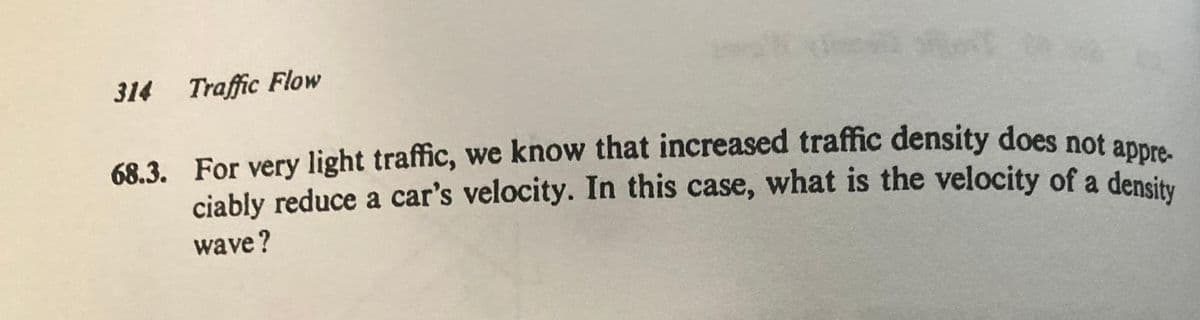 ciably reduce a car's velocity. In this case, what is the velocity of a density
314 Traffic Flow
68.3. For very light traffic, we know that increased traffic density does not annra
ciably reduce a car's velocity. In this case, what is the velocity of a densi
wave?
