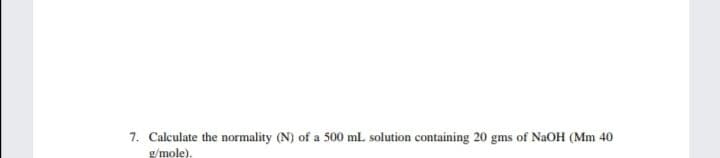 7. Calculate the normality (N) of a 500 ml. solution containing 20 gms of NaOH (Mm 40
g/mole),
