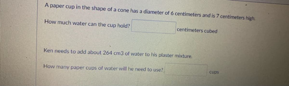 A paper cup in the shape of a cone has a diameter of 6 centimeters and is 7 centimeters high.
How much water can the cup hold?
centimeters cubed
Ken needs to add about 264 cm3 of water to his plaster mixture.
How many paper cups of water will he need to use?
cups
