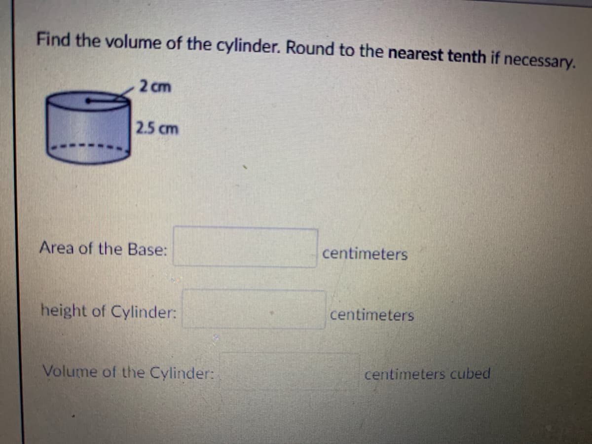 Find the volume of the cylinder. Round to the nearest tenth if necessary.
2 cm
2.5 cm
Area of the Base:
centimeters
height of Cylinder:
centimeters
Volume of the Cylinder:
centimeters cubed
